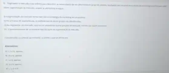 4) "Segmentar o mercado e um esforço para descobrir as necessidades de um determinando grupo de clientes, resultando em um produto ou plano de marketing especifico para eles."
Sobre segmentação de mercado analise as afirmativas a seguir:
1) A segmentação de mercado torna mais clara a estratégia de marketing de um produto
ii) No processo de segmentação, as preferências de vàrios grupos salo identificadas
III) Ao segmentar um mercado, opta-se por abandonar outras porçoes de mercado,mesmo que sejam potencials.
IV) Oposicionamento de um produto nào faz parte da segmentação de mercado.
Considerando o conterto apresentado é correto o que se afirma em:
Alternativas:
a) 1, IIe III apenas
b) Mie N, apenas
c) 1e III. apenas.
d) IIe IV, apenas
I,II, III e IV.