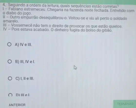 4.- Seguindo a ordem da leitura, quais sequências estão corretas?
1-estremeceu Chegaria na noite fechada Entretido com
diabo do jogo.
II - Outro empurrão desequilibrou-o. Voltou-se e viu ali perto o soldado
amarelo.
III - Vossemecê não tem o direito de provocar os que estão quietos.
IV - Pois estava acabado. O dinheiro fugira do bolso do gibão.
A) IV e III
B) III, IV e I.
C) I,Vert eVert vert .
D) III e1.
ANTERIOR