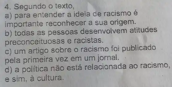 4. Segundo o texto,
a) para entender a ideia de racismo é
importante reconhecer a sua origem.
b) todas as pess oas de senvolvem atitudes
precon ceituosas e racistas.
c) um artigo sobre o racismo foi publicado
pela primeira vez em um jornal.
d) a política n ão está relacionada ao racismo,
e sim , à cultura.