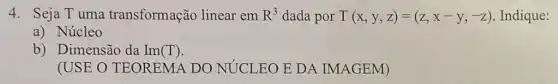 4. Seja Tuma transformação linear em R^3 dada por T(x,y,z)=(z,x-y,-z) Indique:
a) Núcleo
b) Dimensão da Im (T)
(USE O TEOREMA DO NÚCLEO E DA IMAGEM)