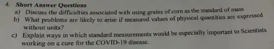 4. Short Answer Questions
a) Discuss the difficulties associated with using grains of corn as the standard of mass
b) What problems are likely to arise if measured values of physical quantities are expressed
without units?
c) Explain ways in which standard measurements would be especially important to Scientists
working on a cure for the COVID-19 disease.