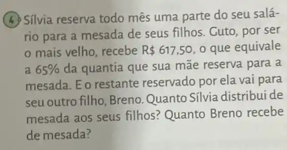 (4) Silvia reserva todo mês uma parte do seu salá-
rio para a mesada de seus filhos. Cuto, por ser
mais velho recebe R 617,50 o que equivale
a 65%  da quantia que sua mãe reserva para a
mesada. Eo restante reservado por ela vai para
seu outro filho Breno.Quanto Sílvia distribui de
mesada aos seus filhos? Quanto Breno recebe
de mesada?