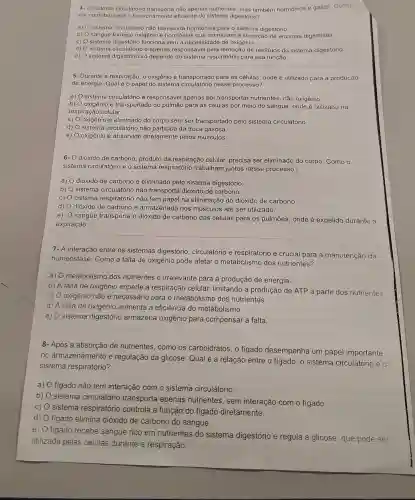 4. sistema circulatório não apenas nutrientes, mas também hormónios e gases . Como
ele contribui para o funcionamento eficiente do sistema digestório?
a) sistema circulatório não transporta hormônios para o sistema digestório.
b) 0 sangue fornece oxigênio e hormônios que estimulam a secreção de enzimas digestivas.
C) sistema digestório funciona sem a necessidade de oxigênio.
d) sistema circulatório é apenas responsável pela remoção de residuos do sistema digestório.
e)
sistema digestório só depende do sistema respiratório para sua função
5- Durante a respiração o oxigênio é transportado para as células, onde é utilizado para a produção
de energia. Qual é o papel do sistema nesse processo?
a) sistema circulatório é respcnsável apenas por transportar nutrientes, não oxigênio.
b) oxigênio é transportado do pulmão para as células por meio do sangue onde é utilizado na
respiração celular.
c) O oxigênio é eliminado do corpo sem ser transportado pelo sistema circulatório
d) sistema circulatório não participa da troca gasosa.
e) oxigênio é absorvidc diretamente pelos músculos
6- dióxido de carbono produto da respiração celular precisa ser eliminado do corpo. Como o
sistema circulatório e o sistema respiratório trabalham juntos nesse processo?
a) dióxido de carbono é eliminado pelo sistema digestório
b) sistema circulatório não transporta dióxido de carbono.
C) sistema respiratório não tem papel na eliminação do dióxido de carbono.
d) dióxido de carbono é armazenado nos músculos até ser utilizado.
e)
sangue transporta o dióxido de carbono das células para os pulmōes, onde é expelido durante a
expiração.
7- A interação entre os sistemas digestório circulatório e respiratório é crucial para a manutenção da
homeostase. Como a falta de oxigênio pode afetar o metabolismo dos nutrientes?
a)
metabolismo dos nutrientes é irrelevante para a produção de energia.
b) A falta de oxigênio impede a respiração celular limitando a produção de ATP a partir dos nutrientes
C) oxigênio não é necessário para o metabolismo dos nutrientes.
d) A falta de oxigênio aumenta a eficiência do metabolismo.
e)
sistema digestório armazena oxigênio para compensar a falta.
8- Após a absorção de nutrientes, como os carboidratos, o figado desempenha um papel importante
no armazenamento e regulação da glicose. Qual é a relação entre o figado, o sistema circulatório e o
sistema respiratório?
a) figado não tem interação com o sistema circulatório.
b)
sistema circulatório transporta apenas nutrientes, sem interação com o fígado.
c) O sistema respiratório controla a função do figado diretamente.
d)
figado elimina dióxido de carbono do sangue.
e)
figado recebe sangue rico em nutrientes do sistema digestório e regula a glicose, que pode ser
utilizada pelas células durante a respiração.
