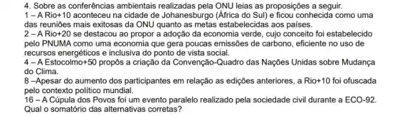 4. Sobre as conferências ambientais realizadas pela ONU leias as proposições a seguir.
1-A Rio+10 aconteceu na cidade de Johanesburgo (Africa do Sul) e ficou conhecida como uma
das reuniões mais exitosas da ONU quanto as metas estabelecidas aos países.
2-A Rio+20 se destacou ao propor a adoção da economia verde, cujo conceito foi estabelecido
pelo PNUMA como uma economia que gera poucas emissões de carbono, eficiente no uso de
recursos energéticos e inclusiva do ponto de vista social.
4 - A Estocolmo+50 propôs a criação da Convenção -Quadro das Nações Unidas sobre Mudança
do Clima.
8 -Apesar do aumento dos participantes em relação as edições anteriores, a Rio +10 foi ofuscada
pelo contexto político mundial.
16 - A Cúpula dos Povos foi um evento paralelo realizado pela sociedade civil durante a ECO-92
Qual o somatório das alternativas corretas?