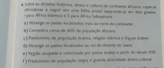 4. Sobre as divisōes histórica , étnica e cultural do continente africano, copie as
afirmativas a seguir em uma folha avulsa separando-as em dois grupos,
I para África Islâmica e S para África Subsaariana.
a) Abrange os paises localizados mais ao norte do continente.
b) Concentra cerca de 80%  da população africana.
c) Predomínio de população branca , religião islâmica e linguas árabes.
d) Abrange os paises localizados ao sul do deserto do Saara.
e) Regiāo ocupada e colonizada por povos árabes a partir do século XVII.
f) Predominio de população negra e grande diversidade étnico-cultural.