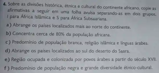 4. Sobre as divisões histórica , étnica e cultural do continente africano, copie as
afirmativas a seguir em uma folha avulsa separando-as em dois grupos,
I para África Islâmica e S para África Subsaariana.
a) Abrange os países localizados mais ao norte do continente.
b)Concentra cerca de 80%  da população africana.
C ) Predomínio de população branca , religião islâmica e linguas árabes.
d) Abrange os países localizados ao sul do deserto do Saara.
e) Região ocupada e colonizada por povos árabes a partir do século XVII.
f ) Predomínio de população negra e grande diversidade étnico -cultural.