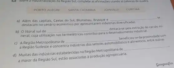 4 Sobre a industrialização da Região Sul, complete as afirmações usando as palavras do quadro.
PORTO ALEGRE SANTA CATARINA JOINVILLE CURITIBA
a) Além das capitais Caxias do Sul, Blumenau Brusque e
__
destacam no cenário econômico por apresentarem indústrias diversificadas.
b) O litoral sul de
__
destaca-se pela extração do carvão mi-
neral, cuja utilização nas termelétricas contribui para o desenvolvimento industrial.
c) A Região Metropolitana de
__
beneficiou-se da proximidade com
a Região Sudeste e concentra indústrias dos setores
istico e alimenticio, entre outras.
d) Muitas das indústrias estabelecidas na Região Metropolitana de
__
a maior da Região Sul estão associadas à produção agropecuária.