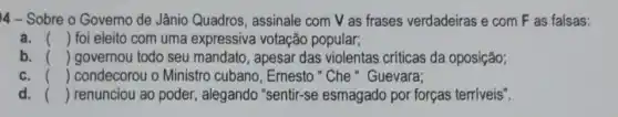 4- Sobre o Governo de Jânio Quadros, assinale com V as frases verdadeiras e com F as falsas:
a. () foi eleito com uma expressiva votação popular;
b. () governou todo seu mandato, apesar das violentas criticas da oposição;
c. () condecorou o Ministro cubano, Ernesto "Che "Guevara;
d. () renunciou ao poder , alegando "sentir-se esmagado por forças terríveis".