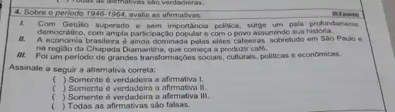 4. Sobre o periodo 1946-1964 avalie as afirmativas:
(0,5 ponto)
I. Com Getúlio superado e sem importância política, surge um pais profundamente
democrático , com ampla participação e com o povo assumindo sua história.
II. A economia brasileira é dominada pelas elites cafeeiras , sobretudo em São Paulo e
na região da Chapada Diamantina , que começa a produzir café.
III. Foi um período de grandes transformações sociais, culturais , políticas e econômicas.
Assinale a seguir a alternativa correta:
() Somente é verdadeira a afirmativa I.
() Somente é a afirmativa II.
() Somente é verdadeira a afirmativa III.
() Todas as afirmativas são falsas.