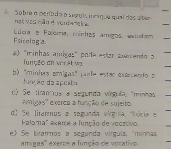 4. Sobre o periodo a seguir, indique qual das alter-
__ nativas não é verdadeira.
Lúcia e Paloma , minhas amigas , estudam __
Psicologia.
a) "minhas amigas "pode estar exercendo a
__
função de vocativo.	__
b) "minhas amigas "pode estar exercendo a
função de aposto.
c) Se tirarmos a segunda virgula , "minhas
amigas" exerce a função de sujeito.
d) Se tirarmos a segunda virgula . "Lúcia e
Paloma" exerce a função de vocativo.
e) Se tirarmos a segunda virgula,"minhas
amigas" exerce a função de vocativo.
__
__
__