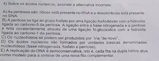 4) Sobre os ácidos nucleicos, assinale a alternativa incorreta:
A) As pentoses são ribose está presente no RNA e a desoxirribose está presente
no DNA.
B) A pentose se liga ao grupo fosfato por uma ligação fosfodiéster com a hidroxila
ligada ao carbono -5 da pentose. A ligação entre a base nitrogenada e a pentose
é feita covalentemente através de uma ligação N-glicosidica com a hidroxila
ligada ao carbono -1 da pentose.
C) Os nucleotídeos số podem ser produzidos por Via "de novo".
D) Os ácidos nucleicos são formados por unidades básicas denominadas
nucleotídeos (base nitrogenada, fosfato e pentose).
E) A replicação do DNA é semiconservativa , isto é, cada fita na dupla hélice atua
como modelo para a sintese de uma nova fita complementar.