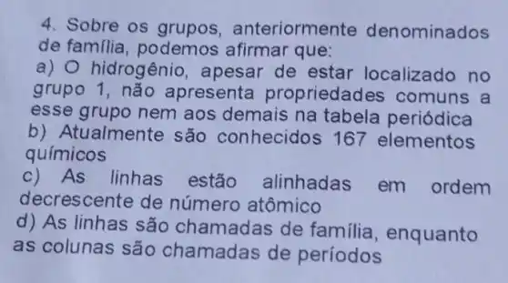 4. Sobre os grupos , anteriormente den ominados
de familia podemos afirmar que:
a) hidrogênio,apesar de estar localizado no
grupo apresenta propriedac les comuns a
esse grupo nem aos demais na tabela periódica
b) Atualmente são conhecidos 167 elementos
químicos
c) As linhas estão alinhadas em ordem
decrescente de número atômico
d) As linhas são chamadas de familia, enquanto
as colunas são chamadas de períodos