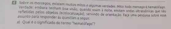 4 Sobre os morcegos existem muitos mitose algumas verdades. Mito: todo morcego é hematófago.
Verdade: embora tenham boa visão, quando voam à noite, emitem ondas ultrassônicas que são
refletidas pelos objetos (ecolocalização), servindo de orientação. Faça uma pesquisa sobre esse
assunto para responder às questōes a seguir.
a) Qualéo significado do termo "hematófago"?