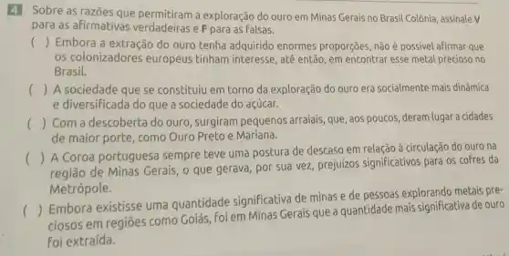 4 Sobre as razōes que a exploração do ouro em Minas Gerais no Brasil Colônia , assinale V
para as afirmativas verdadeiras e F para as falsas.
() Embora a extração do ouro tenha adquirido enormes proporções, não é possivel afirmar que
os colonizadores europeus tinham interesse, até então, em encontrar esse metal precioso no
Brasil.
() A sociedade que se constituiu em torno da exploração do ouro era socialmente mais dinâmica
e diversificad do que a sociedade do acúcar.
() Com a descoberta do ouro, surgiram pequenos arraiais que, aos poucos deram lugar a cidades
de maior porte , como Ouro Preto e Mariana.
()
 A Coroa portuguesa sempre teve uma postura de descaso em relação à circulação do ouro na
região de Minas Gerais, 0 que gerava, por sua vez, prejuízos significativos para os cofres da
Metrópole.
()
Embora existisse uma quantidade significativa de minas e de pessoas explorando metais pre-
ciosos em regiōes como Goiás, Foi em Minas Gerais que a quantidade mais significativa de ouro
Foi extraída.