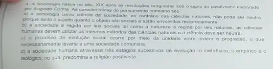 4. A Sociologia nasce no séc. XIX após as revoluções burguesas sob o signo do positivismo elaborado
por Augusto Comte. As características do pensamento comtiano são:
a) a sociologia como ciência da sociedade, ao contrário das ciênclas naturais, nào pode ser neutra
porque tanto o sujeito quanto o objeto são sociais e estão envolvidos reciprocamente.
b) a sociedade é regida por leis sociais tal como a natureza é regida por leis naturais; as ciências
humanas devem utilizar os mesmos métodos das ciências naturais e a ciência deve ser neutra.
c) 0 processo de evolução social ocorre por meio da unidade entre ordem e progress , o que
necessariamente levaria a uma sociedade comunista.
d) a sociedade humana atravessa três estágios sucessivos de evolução o metafisico, o empirico eo
teológico, no qual predomina a religião positivista.