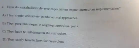 4. How do stakcholders'diverse expectations impact curriculum implementation?
A) They create uniformity in educational approaches.
B) They pose challenges in aligning curriculum goals.
C) They have no influence on the curriculum
D) They solely benefit from the curriculum.