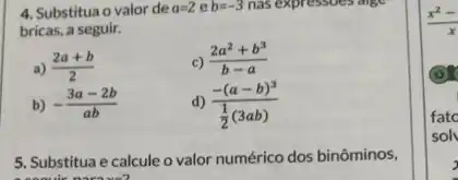 4. Substitua o valor de a=2 e b=-3 nas expressoes age
bricas, a seguir.
a) (2a+b)/(2)
(2a^2+b^3)/(b-a)
b) -(3a-2b)/(ab)	d) (-(a-b)^3)/(frac (1)(2)(3ab))
5. Substitua e calcule o valor numérico dos binôminos,
(x^2-)/(x)