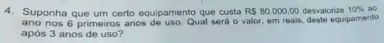 4. Suponha que um certo equipamento que custa R 80.000,00 desvalorize 10%  ao
ano nos 6 primeiros anos de uso Qual será 0 valor, em reais ; deste equipamento
após 3 anos de uso?