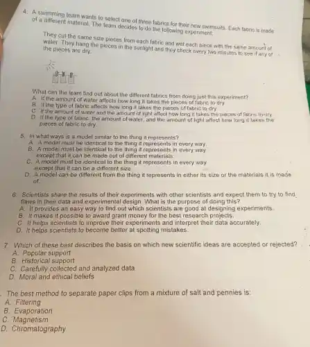 4. A swimming team wants to select one of three fabrics for their new swimsuits Each fabric is made
of a material. The team decides to do the following experiment:
They cut the same size pieces from each fabric and wet each piece with the same amount of
water. They hang the pieces in the sunlight and they check every two minutes to see if any of the pieces are dry.
What can the team find out about the different fabrics from doing just this experiment?
A. If the amount of water affects how long it takes the pieces of fabric to dry.
B. If the type of fabric affects how long it takes the pieces of fabric to dry.
C. If the amount of water and the amount of light affect how long it takes the pieces of fabric to dry.
D. If the type of fabric, the amount of water , and the amount of light affect how long it takes the
pieces of fabric to dry.
5. In what ways is a model similar to the thing it represents?
A. A model must be identical to the thing it in every way.
B. A model must be identical to the thing it represents in every way
except that it can be made out of different materials.
C. A model must be identical to the thing it represents in every way
except that it can be a different size.
D. A model can be different from the thing it represents in either its size or the materials it is made
of.
6. Scientists share the results of their experiments with other scientists and expect them to try to find
flaws in their data and experimental design. What is the purpose of doing this?
A. It provides an easy way to find out which scientists are good at designing experiments.
B. It makes it possible to award grant money for the best research projects.
C. It helps scientists to improve their experiments and interpret their data accurately.
D. It helps scientists to become better at spotting mistakes.
7. Which of these best describes the basis on which new scientific ideas are accepted or rejected?
A. Popular support
B. Historical support
C. Carefully collected and analyzed data
D. Moral and ethical beliefs
. The best method to separate paper clips from a mixture of salt and pennies is:
A. Filtering
B. Evaporation
C . Magnetism
D Chromatography