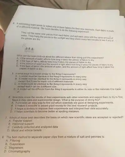 4. A swimming team wants to select one of three fabrics for their new swimsuits Each fabric is made
of a material The team decides to do the following experiment:
They cut the same size pieces from each fabric and wet each piece with the same amount of
They hang the pieces in the sunlight and they check every two minutes to see if any of the pieces are dry.
What can the team find out about the different fabrics from doing just this experiment?
A. If the amount of water affects how long it takes the pieces of fabric to dry.
B. If the type of fabric affects how long it takes the pieces of fabric to dry.
C. If the amount of water and the amount of light affect how long it takes the pieces of fabric to dry.
D. If the type of fabric, the amount of water, and the amount of light affect how long it takes the
pieces of fabric to dry.
5. In what ways is a model similar to the thing it represents?
A. A model must be identical to the thing it in every way
B. A model must be identical to the thing it represents in every way
except that it can be made out of different materials.
C. A model must be identical to the thing it represents in every way
except that it can be a different size.
D. A model can be different from the thing it represents in either its size or the materials it is made
of.
6. Scientists share the results of their experiments with other scientists and expect them to try to find
flaws in their data and experimental desigr 1. What is the purpose of doing this?
A. It provides an easy way to find out which scientists are good at designing experiments.
B. It makes it possible to award grant money for the best research projects.
C. It helps scientists ; to improve their experiments and interpret their data accurately.
D. It helps scientists to better at spotting mistakes.
7. Which of these best describes the basis on which new scientific ideas are accepted or rejected?
A.Popular support
B . Historical support
C . Carefully collected and analyzed data
D. Moral and ethical beliefs
8. The best method to separate paper clips from a mixture of salt and pennies is:
A. Filtering
B Evaporation
C . Magnetism
D Chromatography