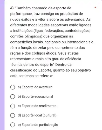 4) "Também chamado de esporte de
performance , traz consigo os propósitos de
novos exitos e a vitória sobre os adversários . As
diferentes modalidades esportivas estão ligadas
a instituições (ligas , federações , confederações,
comitês olímpicos)que organizam as
competições locais nacionais ou internacionais e
têm a função de zelar pelo cumpriment das
regras e dos códigos éticos. Seus atletas
representam o mais alto grau de eficiência
técnica dentro do esporte'Dentro da
classificação do Esporte , quanto ao seu objetivo
esta sentença se refere a:
a) Esporte de aventura
b) Esporte educacional
c) Esporte de rendimento
d) Esporte local (cultural)
e) Esporte de participação