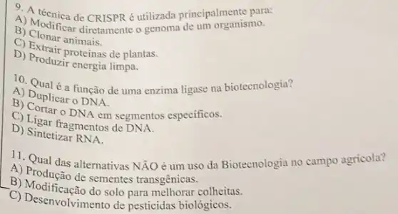 4) A técnica de CRISPR é utilizada principal manisme.
B) Modificar diretamente o genoma de um organismo.
C) Clonar animais.
D) Extrair proteínas de plantas.
D) Produzir energia limpa.
A) Dunle a função de uma enzima ligase na biotecnologia?
A) Duplicar o DNA.
DNA em segmentos especificos.
D) Ligar fragmentos de DNA.
D) Sintetizar RNA
11. Qual das alternativas NĂO é um uso da Biotecnologia no campo agricola?
A) Produção de sementes transgênicas.
__
B) Modificação do solo para colheitas.
C) Desenvolvimento de pesticidas biológicos.