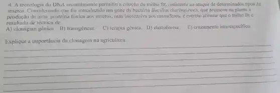 4. A tecnologia do DNA recombinante permitiu a criação do milho Bt, resistente ao ataque de determinados tipos de
insetos . Considerando que foi introduzido um gene da bactéria Bacillus thuringiensis , que promove na planta a
produção de uma proteína tóxica aos insetos, mas inofensiva aos mamiferos, é correto afirmar que o milho Bté
resultado de técnica de:
A) clonagem gênica. B)transgênese. C) terapia gênica. D)eletroforese. E) cruzamento interespecífico.
__