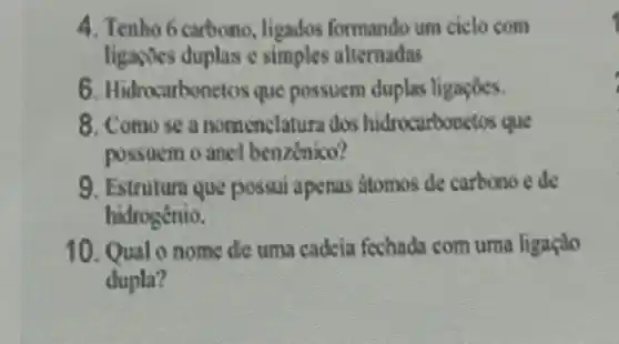 4. Tenho 6 carbono ligados formando um ciclo com
ligaroes duplas c simples alternadas
6. Hidrocarbor retos que possuem duplas ligaçoes.
8. Comose a nomenclatura dos hidrocarbonstos que
possuem o anel benzinico?
9. Estrutura que possui apenas stomos de carbono e de
hidrogénio.
10. Qualo nome dic uma cadeia fechada com uma ligaçilo
dupla?