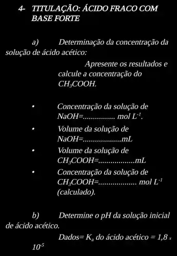 4 TITL JLACÃO ÁCIDO FRACO COM
BASE 'FORTE
a)	Determinação da concentraçãc da
solução de ácido acético:
Apresente OS resultados e
calcule a concentração do
CH_(3)COOH
Concentração da solução de
NaOH=ldots ldots ldots ldots ldots ..molL^-1
Volume da solução de
NaOH=ldots ldots ldots ldots ldots ldots ldots ldots ldots ldots ldots ldots ldots ldots ldots ldots ldots ldots ldots ldots ldots ldots ldots ldots ldots ldots ldots ldots ldots ldots ldots ..
Volume da solução de
CH_(3)COOH=
Concentração da solução de
CH_(3)COOH=ldots ldots ldots ldots ldots molL^-1
(calculado)
Determine o pH da solução inicial
de ácido acético
Dados=K_(a)do acido acetico=1,8_(x)
10^5