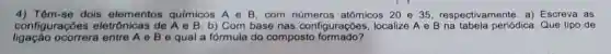 4) Têm-se dois elementos químicos A e B . com atômicos 20 e 35 respectivamente. a)Escreva as
configurações eletrônicas de b) Com base nas configurações, localize A e B na tabela periódica. Que tipo de
ligação ocorrerá entre A e B e qual a fórmula do composto formado?