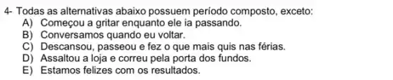 4. Todas as alternativas abaixo possuem período composto, exceto:
A) Começou a gritar enquanto ele ia passando.
B) Conversamos quando eu voltar.
C) Descansou, passeou e fez o que mais quis nas férias.
D) Assaltou a loja e correu pela porta dos fundos.
E) Estamos felizes com os resultados.