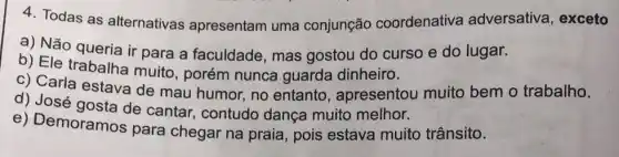 4. Todas as alternativas apresentam uma conjunção coordenativa adversativa, exceto
a) Não queria ir para a faculdade , mas gostou do curso e do lugar.
b) Ele trabalha muito, porém nunca guarda dinheiro.
c) Carla estava de mau humor, no entanto, apresentou muito bem o trabalho.
d) José gosta de cantar, contudo dança muito melhor.
e) Demoramos para chegar na praia, pois estava muito trânsito.