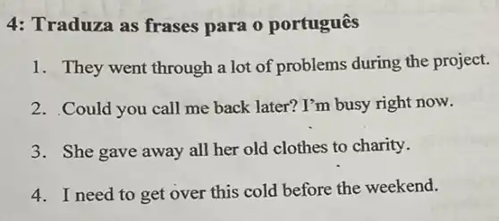 4: Traduza as frases para o português
1. They went through a lot of problems during the project.
2. Could you call me back later? I'm busy right now.
3. She gave away all her old clothes to charity.
4. I need to get over this cold before the weekend.