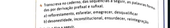 4 Transcreva no caderno das sequencias a seguir as palavras forma.
das por derivação prefixal e sufixal.
a) reflorestamento, esfarelar emagrecer, desqualificar
b) desonestidade, inconstitucio nal, ensurdecer, reintegração