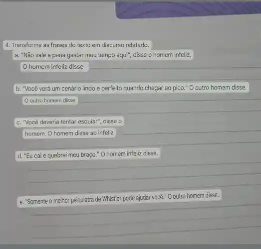 4. Transforme as frases do texto em discurso relatado.
a. "Não vale a pena gastar meu tempo aqui", disse o homem infeliz.
homem infeliz disse
b. "Você verá um cenário lindo e perfeito quando chegar ao pico." O outro homem disse.
__
c. "Você deveria tentar esquiar", disse o
homem. O homem disse ao infeliz
d
disse
__
e. "Somente o melhor psiquiatra de Whistler pode ajudar você "O outro homem disse.
__