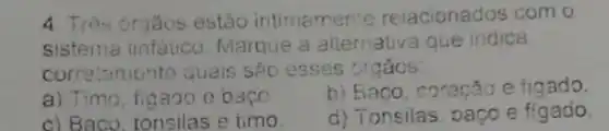 4. Três orgãos estǎo intimamente relacionados com o
sistema linfatico Marque a alternativ a que indica
correlamente quais sáo esses orgács:
a) Timo, figaoo e bago
b) Baco, coracão e figado.
c) Baco, tonsilas e timo.
d) Tonsilas, baço e figado.