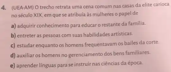 4. (UEA-AM) O trecho retrata uma cena comum nas casas da elite carioca
no século XIX, em que se atribuía às mulheres o papel de
a) adquirir conhecimento para educar o restante da família.
b) entreter as pessoas com suas habilidades artísticas.
c) estudar enquanto os homens frequentavam os bailes da corte.
d) auxiliar os homens no gerenciamento dos bens familiares.
e) aprender línguas para se instruir nas ciências da época.