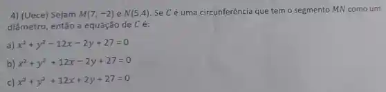 4) (Uece) Sejam M(7,-2) e N(5,4) . Se C é uma circunferência que tem o segmento MN como um
diâmetro , então a equação de Cé:
a) x^2+y^2-12x-2y+27=0
b) x^2+y^2+12x-2y+27=0
) x^2+y^2+12x+2y+27=0