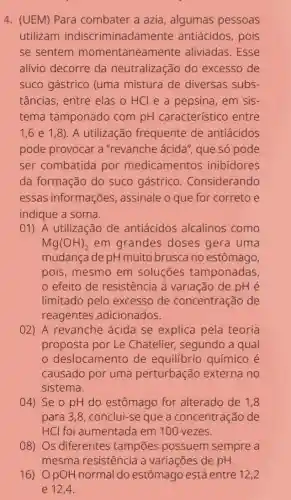 4. (UEM) Para combater a azia , algumas pessoas
utilizam indiscriminadamente antiácidos, pois
se sentem momentaneamente aliviadas.Esse
alívio decorre da neutralização do excesso de
suco gástrico (uma mistura de diversas subs-
tâncias, entre elas o HCl e a pepsina, em sis-
tema tamponado com pH característico entre
1,6e1,8) . A utilização frequente de antiácidos
pode provocar a "revanche ácida'que só pode
ser combatida por medicamentos inibidores
da formação do suco gástrico . Considerando
essas informações , assinale o que for correto e
indique a soma.
01) A utilização de antiácidos alcalinos como
Mg(OH)_(2) em grandes doses gera uma
mudança de pH muito brusca no estômago,
pois, mesmo em soluçōes tamponadas,
efeito de resistência à variação de pH é
limitado pelo excesso de concentração de
reagentes adicionados.
02) A revanche ácida se explica pela teoria
proposta por Le Chatelier, segundo a qual
deslocamento de equilibrio químico é
causado por uma perturbação externa no
sistema.
04) Se o pH do estômago for alterado de 1,8
para 3,8, conclui-se que a concentração de
HCl foi aumentada em 100 vezes.
08) Os diferentes tampões possuem sempre a
mesma resistência a variações de pH.
16) 0 pO H normal do estômago está entre 12,2
e 12,4