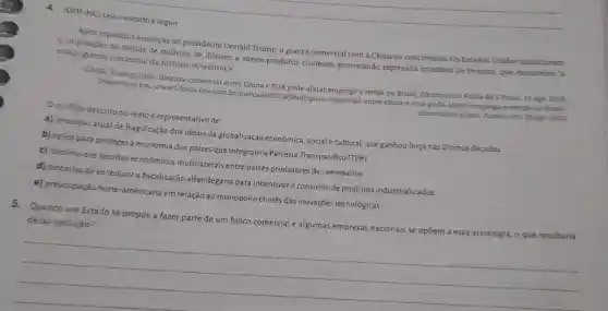 4. (UF)F-MC) Leia oexcerto a seguir.
Após repetidas ameaças do presidente Donald Trump, a guerra comercial com a China se concretizou. Os Estados Unidos anunciaram
a imposição de tarifas de milhoes de dólares a vários produtos chineses provocando represália imediata de Pequim, que denunciou 'a
maior guerra comercial da história econômica'.
GAIER, Rodrigo Viga. Disputa comercial entre China e EUA pode afetar emprego e renda no Brasil diz ministro Folha de
Disponivel em: www1.folha uol.com.br/merca do/2018/08/disputa-comercial-entre -china-e-eua-pode-afetar emprego-e-readi-no-brasil
dizministro shtmL Acesso ent 20 ago. 2013.
Oconflito descrito no texto é representativo de
a) processo atual de fragilização dos ideais da globalização econômica, sociale cultural, que ganhou força nasúltimas décadas.
b) açōes para proteger a economia dos paises que integram a Parceria Transpacífico (TPP).
c) declinio dos acordos econômicos multilaterais entre paises produtores de commodities
d) tentativa dese reduzir a fiscalização alfandegária para incentivar o consumo de produtos industrializados.
e) preocupação norte -americana em relação ao monopólio chinês das inovações tecnológicas.
5. Quando um Estado se propōe a fazer parte de um bloco comercial e algumas empresas nacionais se opôem a essa estratégia, o que resultaria
dessa oposição?
__