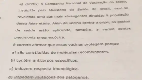 4) (UFMG) A Campanha Nacional de Vacinação do Idoso,
instituída pelo Ministério da Saúde do Brasil, vem-se
revelando uma das mais abrangentes dirigidas à população
dessa faixa etária Além da vacina contra a gripe, os postos
de saúde estão aplicando, também a vacina contra
pneumonia pneumocócica.
É correto afirmar que essas vacinas protegem porque
a) são constituídas de moléculas recombinantes.
b) contêm anticorpos específicos.
c) induzem resposta imunológica.
d) impedem mutaçōes dos patógenos.