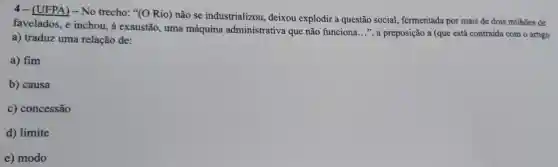 4 - (UFPA) - No trecho: "(O Rio)não se industrializou.deixou explodir a questão social , fermentada por mais de dois milhões de
favelados, e inchou, à exaustão, uma máquina administrativa que não funciona
__ ", a preposição a (que está contraída com o artigo
a) traduz uma relação de:
a) fim
b) causa
c) concessão
d) limite
e) modo