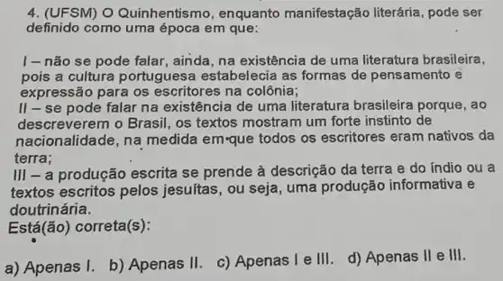 4. (UFSM) O Quinhentismo , enquanto manifestaçã literária, pode ser
definido como uma época em que:
| - não se pode falar, ainda, na existência de uma literatura brasileira,
pois a cultura portuguese estabelecia as formas de pensamento e
expressão para os escritores na colônia;
II-se pode falar na existência de uma literatura brasileira porque ,ao
descreverem o Brasil, os textos mostram um forte instinto de
nacionalidade, na medida em-que todos os escritores eram nativos da
terra;
III - a produção escrita se prende à descrição da terra e do índio ou a
textos escritos pelos jesuítas , ou seja, uma produção informativa e
doutrinária.
Está(ão)correta(s):
a) Apenas I.
b) Apenas II.
c) Apenas I e III d) Apenas II e III.