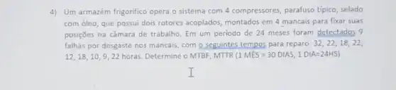 4) Um armazém frigorifico opera o sistema com 4 compressores, parafuso típico, selado
com óleo, que possui dois rotores acoplados montados em 4 mancais para fixar suas
posições na câmara de trabalho. Em um periodo de 24 meses foram detectados 9
falhas por desgaste nos mancais, com o seguintes tempos para reparo: 32,22,18,22
12,18,10,9,22 horas. Determine o MTBF . MTTR (1MES=30DIAS,1DIA=24HS)
I