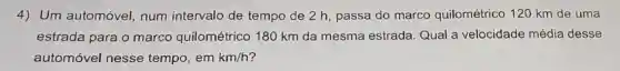 4) Um automóvel num intervalo de tempo de 2 h passa do marco quilométrico 120 km de uma
estrada para o marco quilométrico 180 km da mesma estrada. Qual a velocidade média desse
automóvel nesse tempo, em km/h