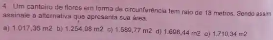 4. Um canteiro de flores em forma de circunferência tem raio de 18 metros Sendo assim
assinale a alternativa que apresenta sua área.
a) 1.017,36m2 b) 1.254,98m2 C) 1.589,77m2 d) 1.698,44m2 e) 1.710,34m2