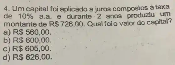 4. Um capital foi aplicado a juros compostos à taxa
de 10%  a.a. e durante 2 anos produziu um
montante de R 726,00 Qual foio valor do capital?
a) R 560,00
b) R 600;00
c R 605,00
d) R 626,00