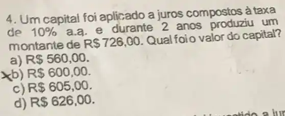 4. Um capital foi aplicado a juros compostos à taxa
de 10% 
a.a. e durante 2 anos produziu um
montante de R 726,00
Qual foio valor do capital?
a) R 560,00
xb) R 600,00
R 605,00
d) R 626,00