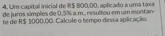 4. Um capital inicial de R 800,00 , aplicado a uma taxa
de juros simples de 0,5%  a.m., resultou em um montan-
te de R 1000,00 Calcule o tempo dessa aplicação.