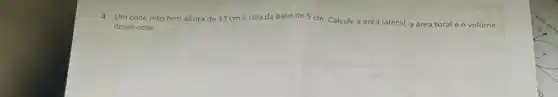 4. Um cone reto tem altura de 12 cm e raio da base de 5 cm. Calcule a área lateral, a área total e o volume
desse cone.